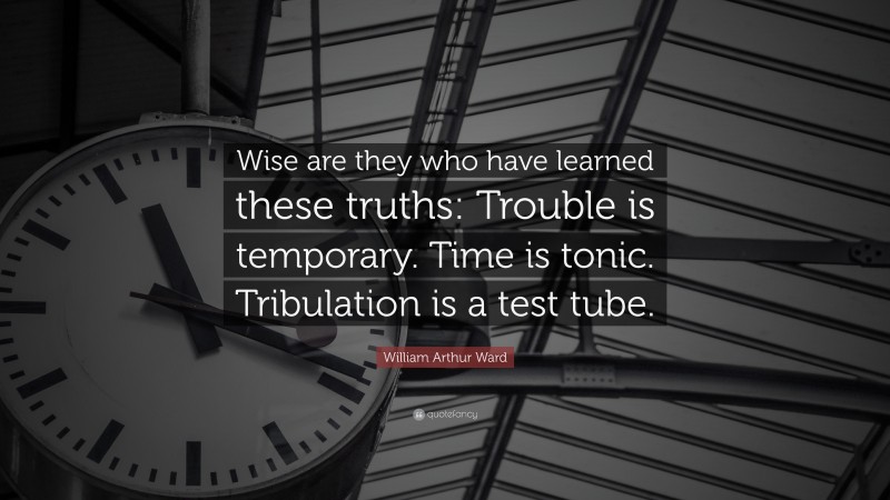 William Arthur Ward Quote: “Wise are they who have learned these truths: Trouble is temporary. Time is tonic. Tribulation is a test tube.”
