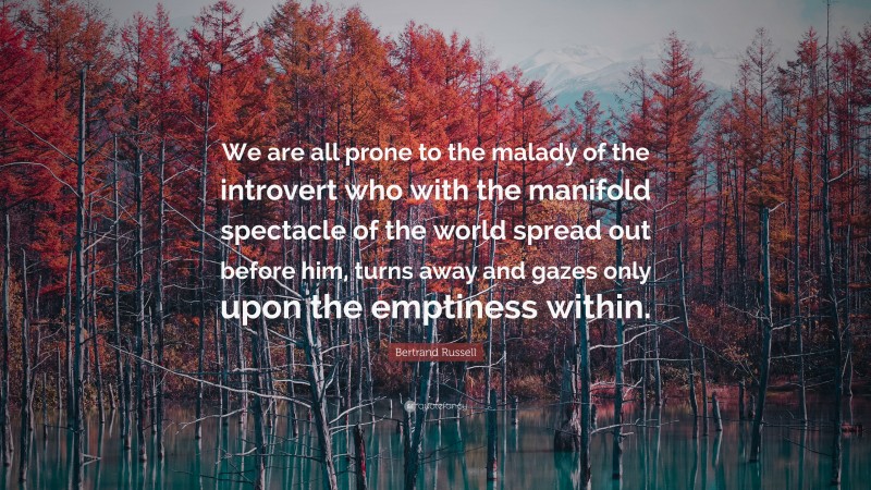 Bertrand Russell Quote: “We are all prone to the malady of the introvert who with the manifold spectacle of the world spread out before him, turns away and gazes only upon the emptiness within.”
