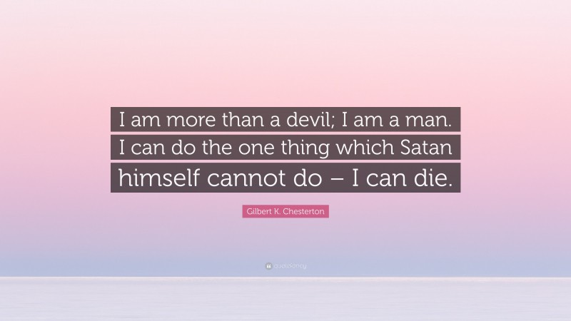 Gilbert K. Chesterton Quote: “I am more than a devil; I am a man. I can do the one thing which Satan himself cannot do – I can die.”