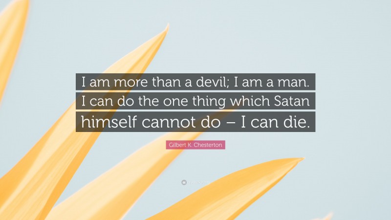 Gilbert K. Chesterton Quote: “I am more than a devil; I am a man. I can do the one thing which Satan himself cannot do – I can die.”
