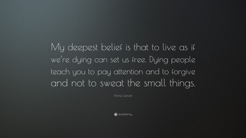 Anne Lamott Quote: “My deepest belief is that to live as if we’re dying can set us free. Dying people teach you to pay attention and to forgive and not to sweat the small things.”
