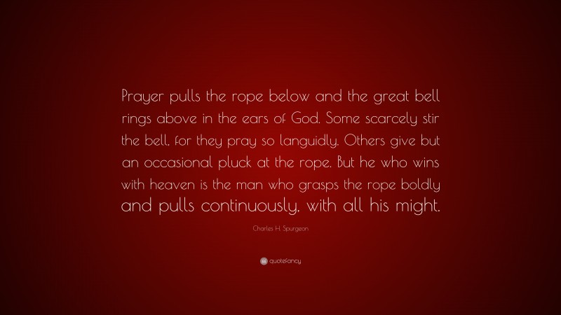 Charles H. Spurgeon Quote: “Prayer pulls the rope below and the great bell rings above in the ears of God. Some scarcely stir the bell, for they pray so languidly. Others give but an occasional pluck at the rope. But he who wins with heaven is the man who grasps the rope boldly and pulls continuously, with all his might.”