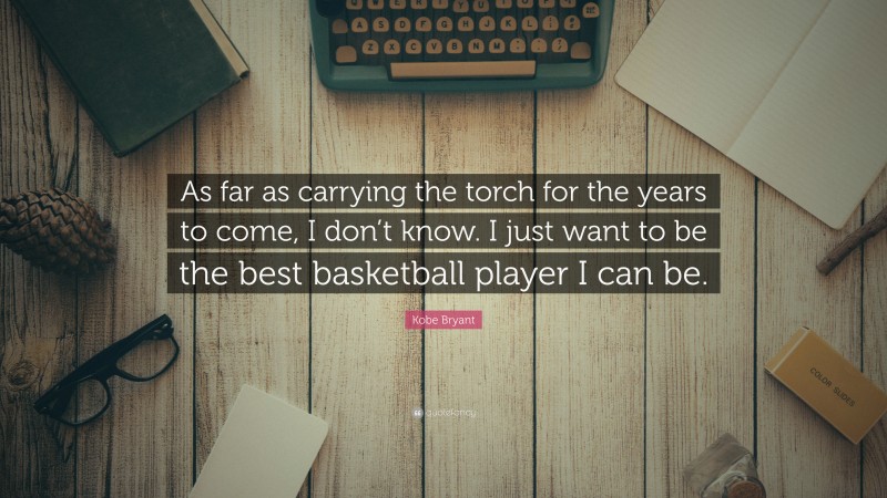 Kobe Bryant Quote: “As far as carrying the torch for the years to come, I don’t know. I just want to be the best basketball player I can be.”