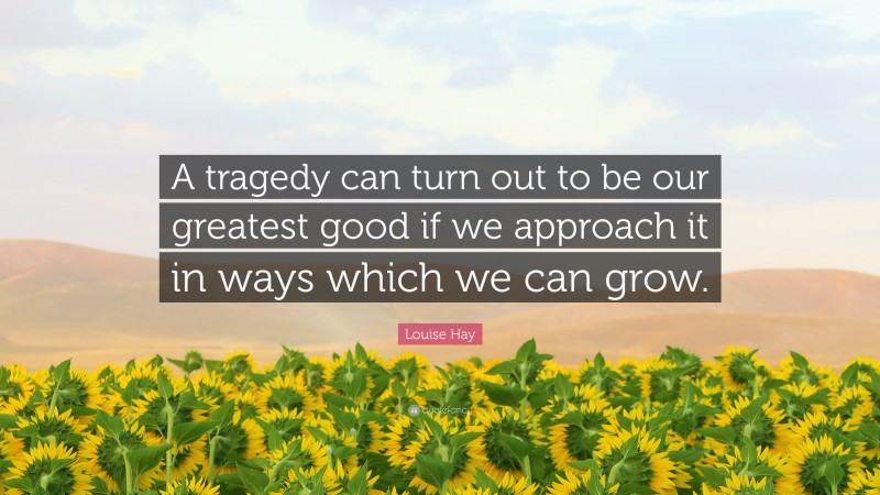 Louise Hay Quote: “A tragedy can turn out to be our greatest good if we approach it in ways which we can grow.”