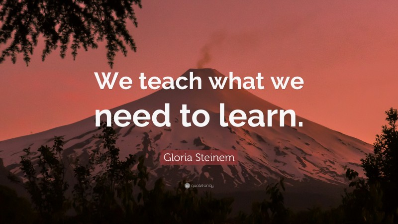 Gloria Steinem Quote: “We teach what we need to learn.”