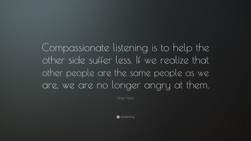 Nhat Hanh Quote: “Compassionate listening is to help the other side suffer less. If we realize that other people are the same people as we are, we are no longer angry at them.”