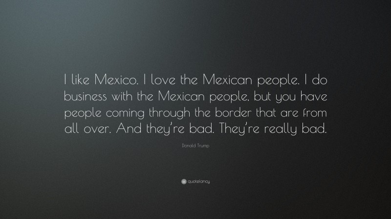 Donald Trump Quote: “I like Mexico. I love the Mexican people. I do business with the Mexican people, but you have people coming through the border that are from all over. And they’re bad. They’re really bad.”
