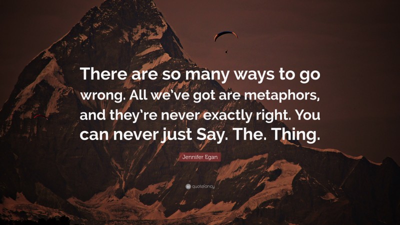 Jennifer Egan Quote: “There are so many ways to go wrong. All we’ve got are metaphors, and they’re never exactly right. You can never just Say. The. Thing.”