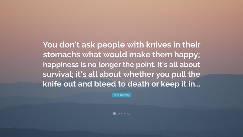 Nick Hornby Quote: “You don’t ask people with knives in their stomachs what would make them happy; happiness is no longer the point. It’s all about survival; it’s all about whether you pull the knife out and bleed to death or keep it in...”