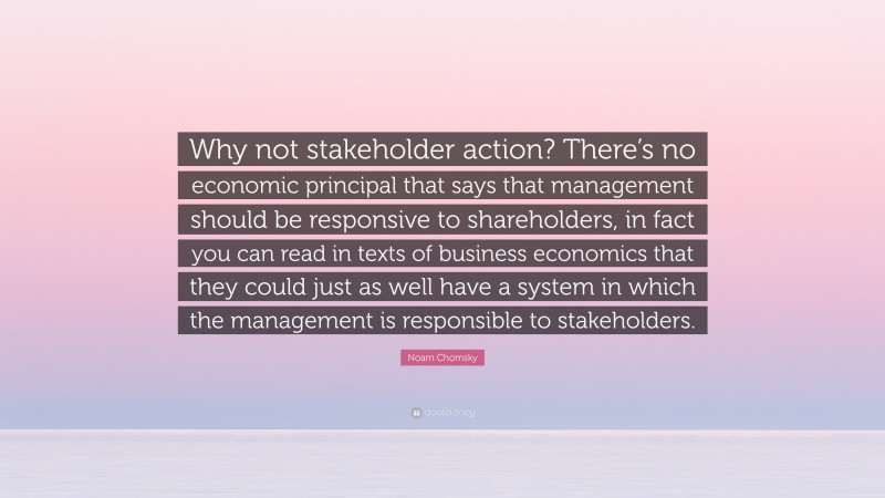 Noam Chomsky Quote: “Why not stakeholder action? There’s no economic principal that says that management should be responsive to shareholders, in fact you can read in texts of business economics that they could just as well have a system in which the management is responsible to stakeholders.”