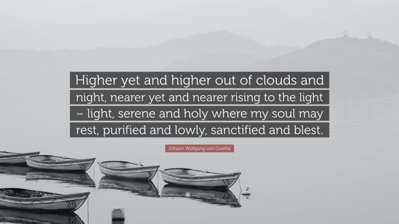 Johann Wolfgang von Goethe Quote: “Higher yet and higher out of clouds and night, nearer yet and nearer rising to the light – light, serene and holy where my soul may rest, purified and lowly, sanctified and blest.”