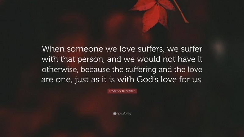 Frederick Buechner Quote: “When someone we love suffers, we suffer with that person, and we would not have it otherwise, because the suffering and the love are one, just as it is with God’s love for us.”