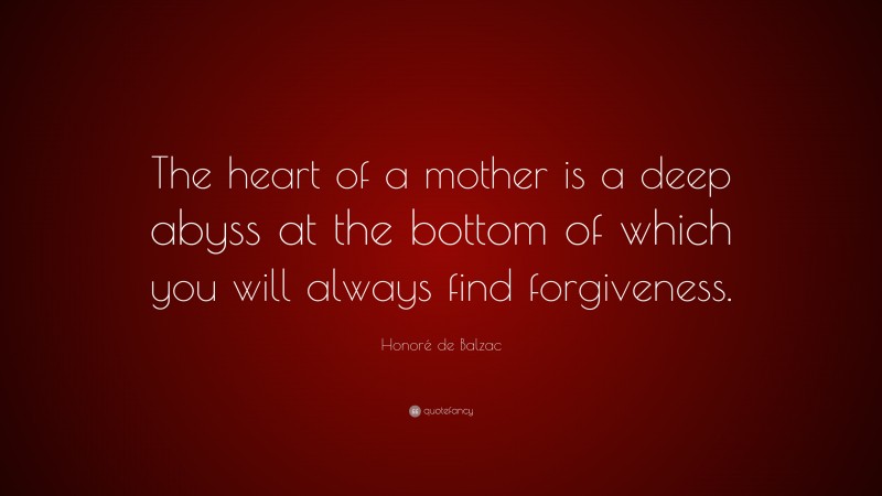 Honoré de Balzac Quote: “The heart of a mother is a deep abyss at the bottom of which you will always find forgiveness.”