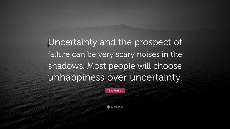 Tim Ferriss Quote: “Uncertainty and the prospect of failure can be very scary noises in the shadows. Most people will choose unhappiness over uncertainty.”