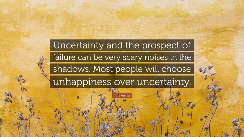 Tim Ferriss Quote: “Uncertainty and the prospect of failure can be very scary noises in the shadows. Most people will choose unhappiness over uncertainty.”