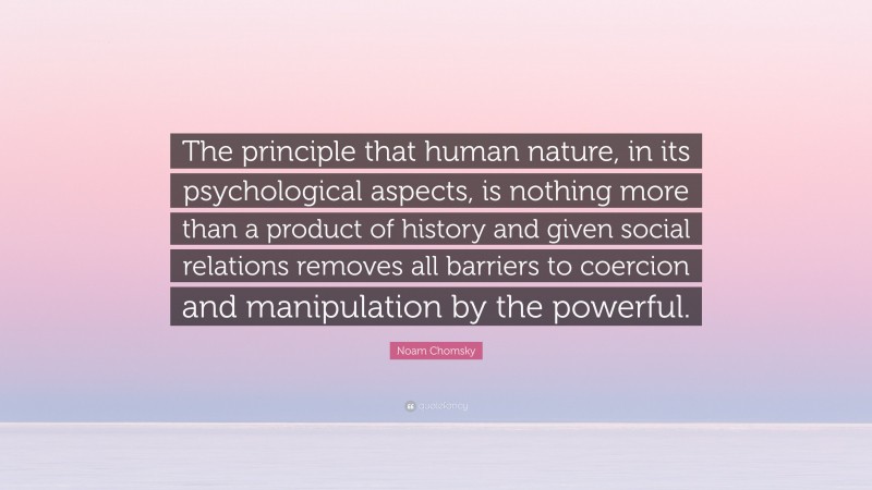 Noam Chomsky Quote: “The principle that human nature, in its psychological aspects, is nothing more than a product of history and given social relations removes all barriers to coercion and manipulation by the powerful.”