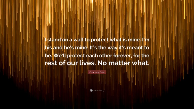 Courtney Cole Quote: “I stand on a wall to protect what is mine. I’m his and he’s mine. It’s the way it’s meant to be. We’ll protect each other forever, for the rest of our lives. No matter what.”