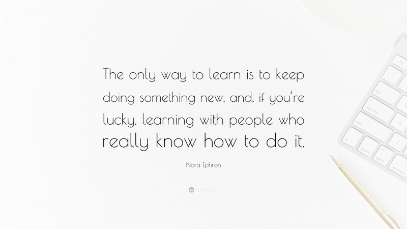 Nora Ephron Quote: “The only way to learn is to keep doing something new, and, if you’re lucky, learning with people who really know how to do it.”