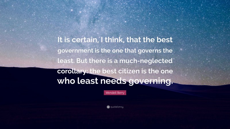 Wendell Berry Quote: “It is certain, I think, that the best government is the one that governs the least. But there is a much-neglected corollary: the best citizen is the one who least needs governing.”