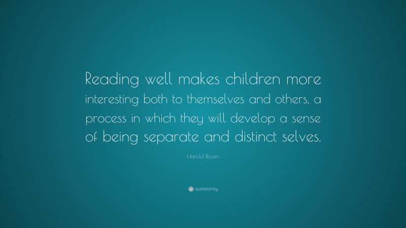 Harold Bloom Quote: “Reading well makes children more interesting both to themselves and others, a process in which they will develop a sense of being separate and distinct selves.”