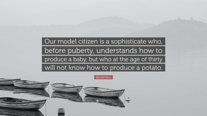 Wendell Berry Quote: “Our model citizen is a sophisticate who, before puberty, understands how to produce a baby, but who at the age of thirty will not know how to produce a potato.”