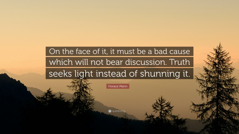 Horace Mann Quote: “On the face of it, it must be a bad cause which will not bear discussion. Truth seeks light instead of shunning it.”
