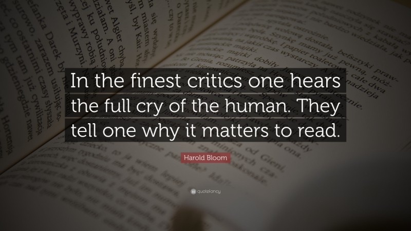 Harold Bloom Quote: “In the finest critics one hears the full cry of the human. They tell one why it matters to read.”