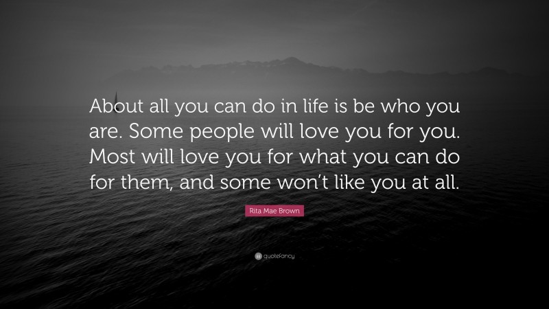 Rita Mae Brown Quote: “About all you can do in life is be who you are. Some people will love you for you. Most will love you for what you can do for them, and some won’t like you at all.”
