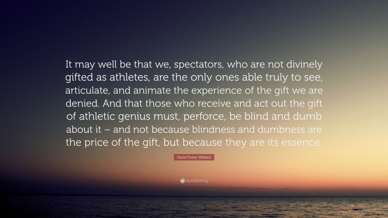 David Foster Wallace Quote: “It may well be that we, spectators, who are not divinely gifted as athletes, are the only ones able truly to see, articulate, and animate the experience of the gift we are denied. And that those who receive and act out the gift of athletic genius must, perforce, be blind and dumb about it – and not because blindness and dumbness are the price of the gift, but because they are its essence.”