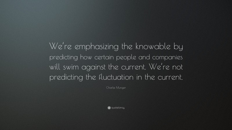 Charlie Munger Quote: “We’re emphasizing the knowable by predicting how certain people and companies will swim against the current. We’re not predicting the fluctuation in the current.”