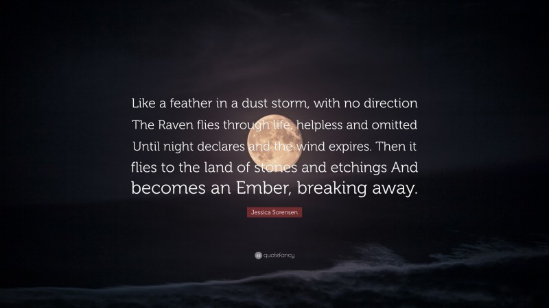 Jessica Sorensen Quote: “Like a feather in a dust storm, with no direction The Raven flies through life, helpless and omitted Until night declares and the wind expires. Then it flies to the land of stones and etchings And becomes an Ember, breaking away.”