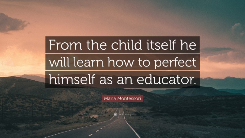 Maria Montessori Quote: “From the child itself he will learn how to perfect himself as an educator.”