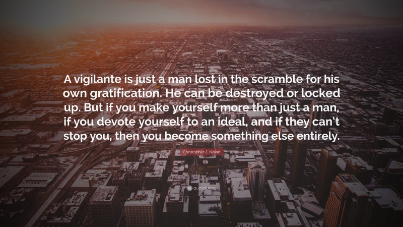 Christopher J. Nolan Quote: “A vigilante is just a man lost in the scramble for his own gratification. He can be destroyed or locked up. But if you make yourself more than just a man, if you devote yourself to an ideal, and if they can’t stop you, then you become something else entirely.”