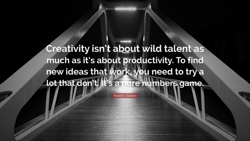 Robert I. Sutton Quote: “Creativity isn’t about wild talent as much as it’s about productivity. To find new ideas that work, you need to try a lot that don’t. It’s a pure numbers game.”