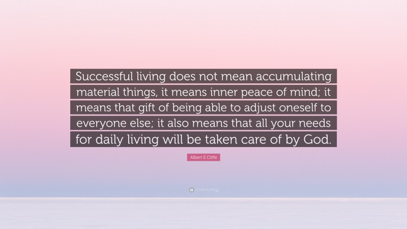 Albert E Cliffe Quote: “Successful living does not mean accumulating material things, it means inner peace of mind; it means that gift of being able to adjust oneself to everyone else; it also means that all your needs for daily living will be taken care of by God.”