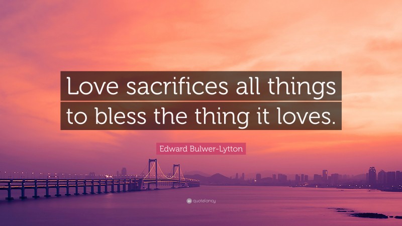 Edward Bulwer-Lytton Quote: “Love sacrifices all things to bless the thing it loves.”