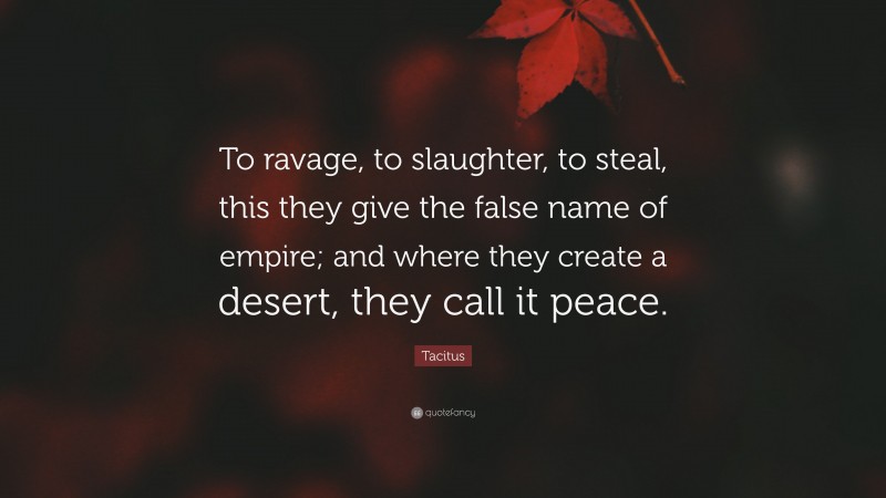 Tacitus Quote: “To ravage, to slaughter, to steal, this they give the false name of empire; and where they create a desert, they call it peace.”
