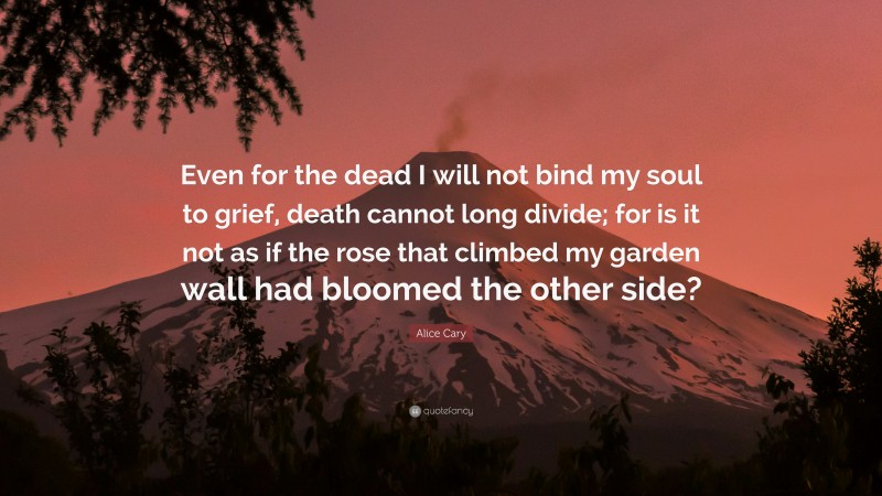 Alice Cary Quote: “Even for the dead I will not bind my soul to grief, death cannot long divide; for is it not as if the rose that climbed my garden wall had bloomed the other side?”