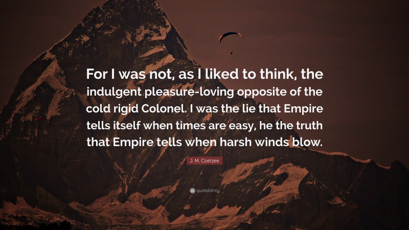 J. M. Coetzee Quote: “For I was not, as I liked to think, the indulgent pleasure-loving opposite of the cold rigid Colonel. I was the lie that Empire tells itself when times are easy, he the truth that Empire tells when harsh winds blow.”