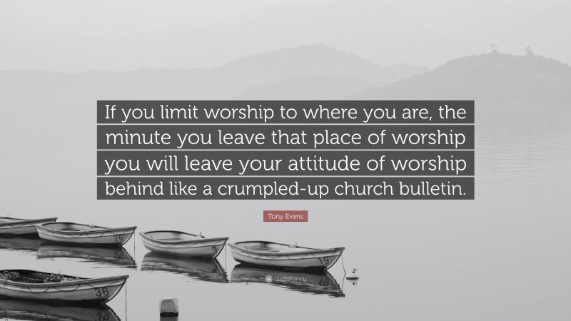 Tony Evans Quote: “If you limit worship to where you are, the minute you leave that place of worship you will leave your attitude of worship behind like a crumpled-up church bulletin.”
