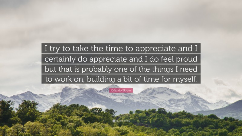 Orlando Bloom Quote: “I try to take the time to appreciate and I certainly do appreciate and I do feel proud but that is probably one of the things I need to work on, building a bit of time for myself.”