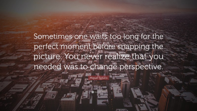 Miguel Syjuco Quote: “Sometimes one waits too long for the perfect moment before snapping the picture. You never realize that you needed was to change perspective.”