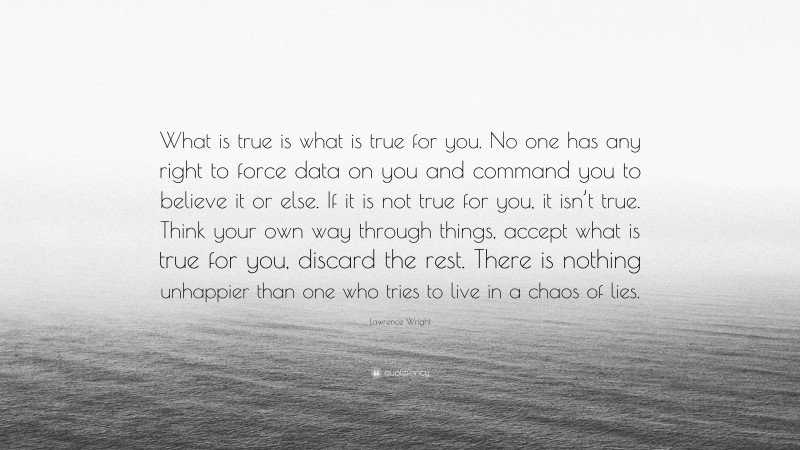 Lawrence Wright Quote: “What is true is what is true for you. No one has any right to force data on you and command you to believe it or else. If it is not true for you, it isn’t true. Think your own way through things, accept what is true for you, discard the rest. There is nothing unhappier than one who tries to live in a chaos of lies.”