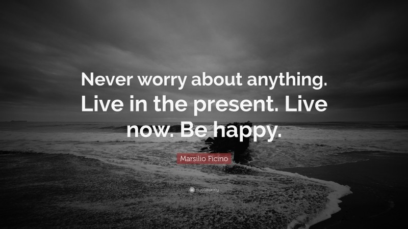 Marsilio Ficino Quote: “Never worry about anything. Live in the present. Live now. Be happy.”