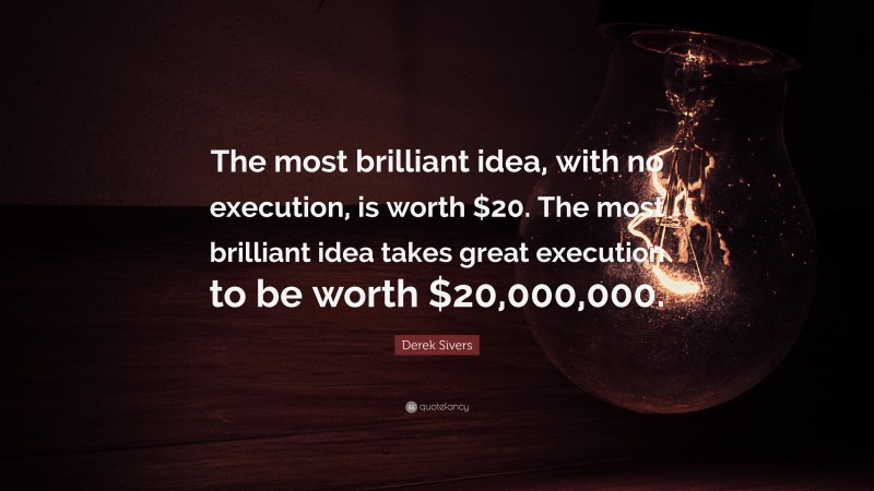 Derek Sivers Quote: “The most brilliant idea, with no execution, is worth $20. The most brilliant idea takes great execution to be worth $20,000,000.”