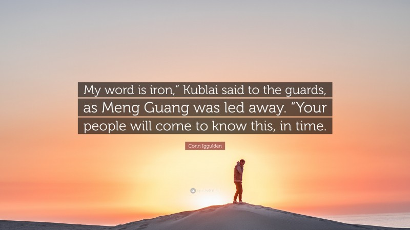 Conn Iggulden Quote: “My word is iron,” Kublai said to the guards, as Meng Guang was led away. “Your people will come to know this, in time.”