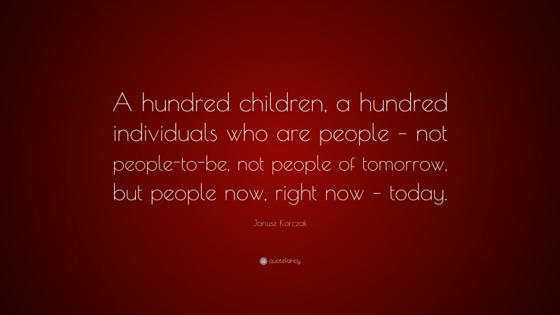 Janusz Korczak Quote: “A hundred children, a hundred individuals who are people – not people-to-be, not people of tomorrow, but people now, right now – today.”