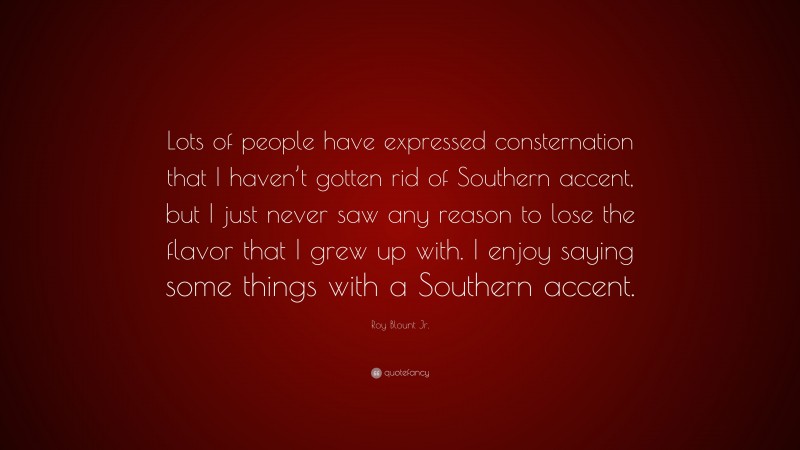 Roy Blount Jr. Quote: “Lots of people have expressed consternation that I haven’t gotten rid of Southern accent, but I just never saw any reason to lose the flavor that I grew up with. I enjoy saying some things with a Southern accent.”