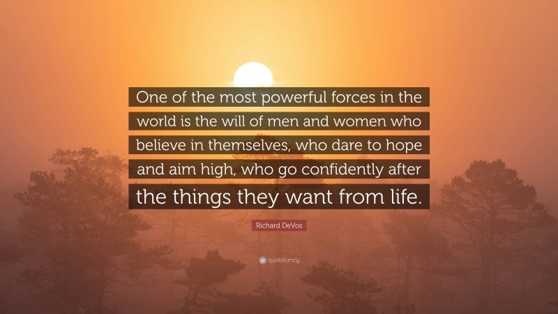 Richard DeVos Quote: “One of the most powerful forces in the world is the will of men and women who believe in themselves, who dare to hope and aim high, who go confidently after the things they want from life.”