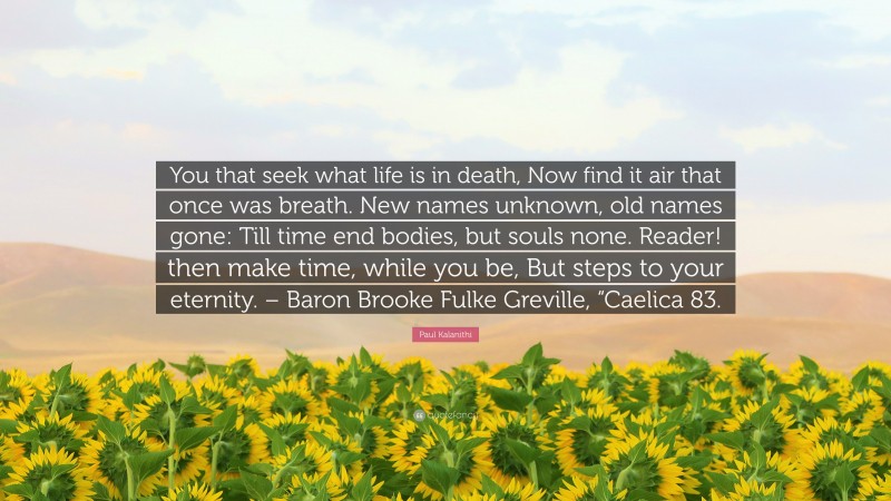 Paul Kalanithi Quote: “You that seek what life is in death, Now find it air that once was breath. New names unknown, old names gone: Till time end bodies, but souls none. Reader! then make time, while you be, But steps to your eternity. – Baron Brooke Fulke Greville, “Caelica 83.”